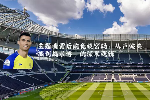 主题曲背后的竞技密码:从声波共振到战术博弈的深层逻辑